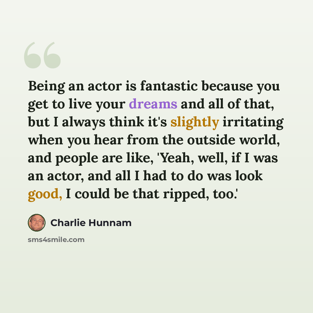 “Being an actor is fantastic because you get to live your dreams and all of that, but I always think it's slightly irritating when you hear from the outside world, and people are like, 'Yeah, well, if I was an actor, and all I had to do was look good, I could be that ripped, too.'” quote by Charlie Hunnam