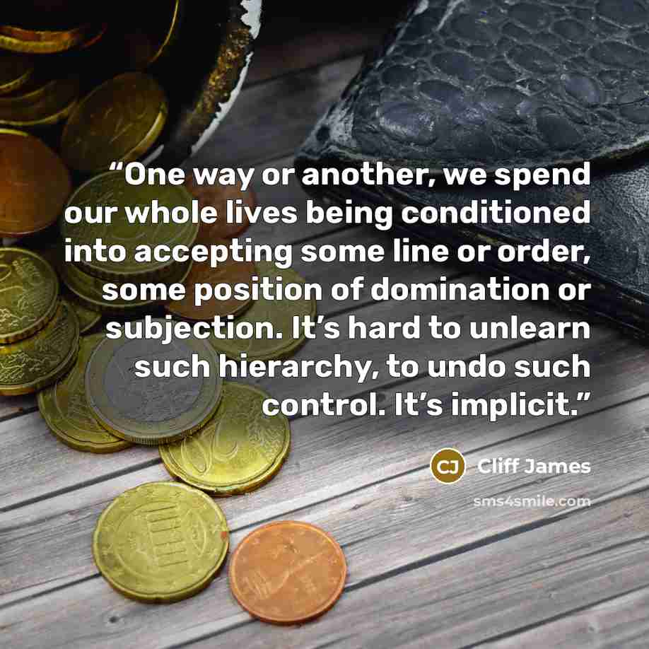 “One way or another, we spend our whole lives being conditioned into accepting some line or order, some position of domination or subjection. It’s hard to unlearn such hierarchy, to undo such control. It’s implicit.” quote by Cliff James