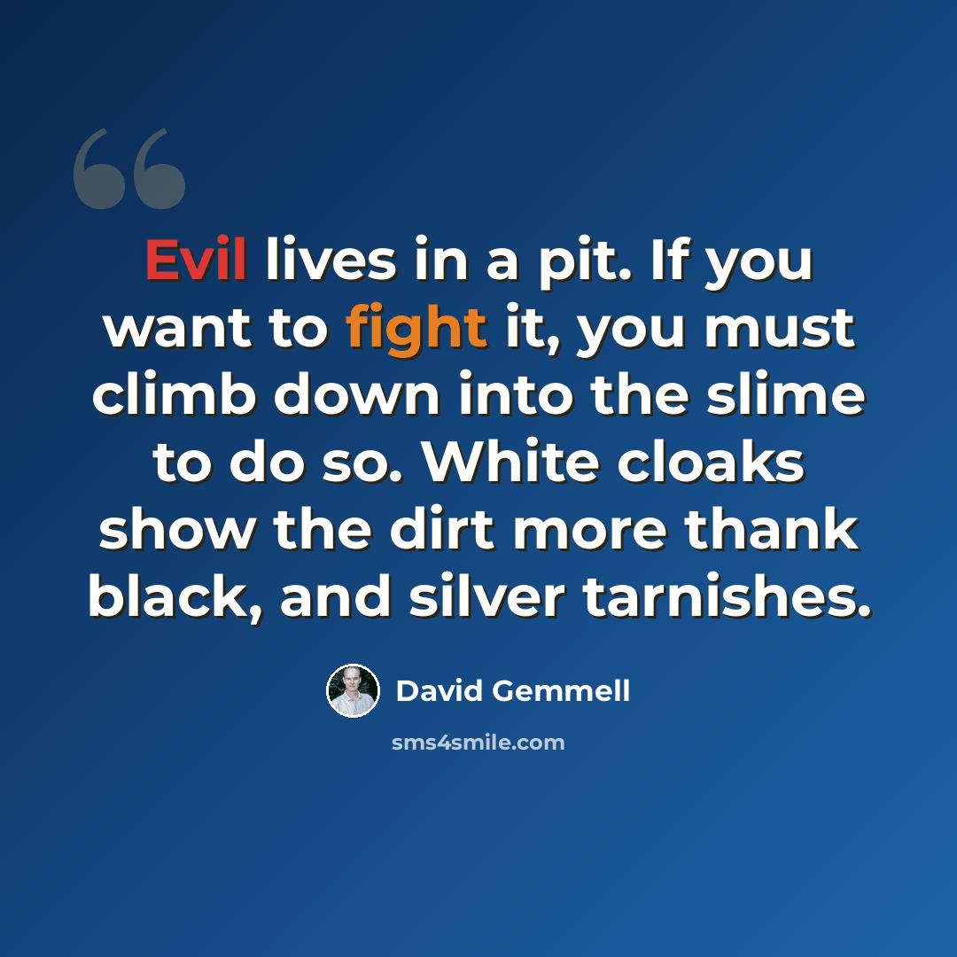 “Evil lives in a pit. If you want to fight it, you must climb down into the slime to do so. White cloaks show the dirt more thank black, and silver tarnishes.” quote by David Gemmell