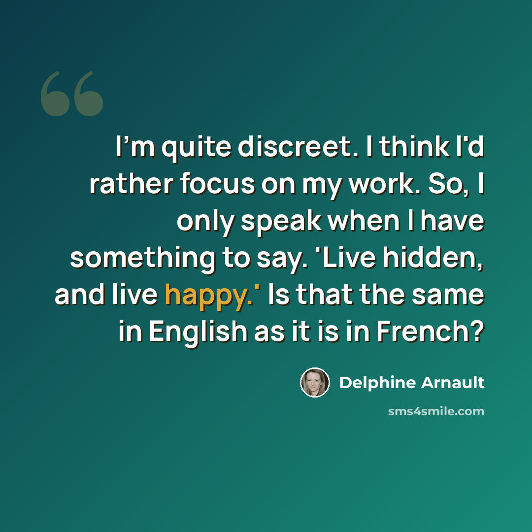 “I'm quite discreet. I think I'd rather focus on my work. So, I only speak when I have something to say. 'Live hidden, and live happy.' Is that the same in English as it is in French?” quote by Delphine Arnault