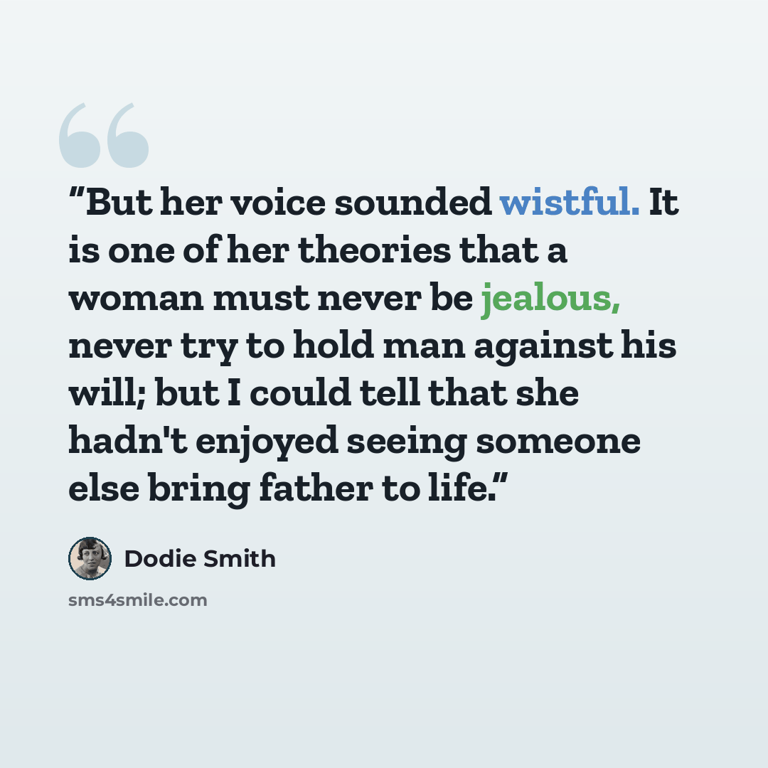 “But her voice sounded wistful. It is one of her theories that a woman must never be jealous, never try to hold man against his will; but I could tell that she hadn't enjoyed seeing someone else bring father to life.” quote by Dodie Smith