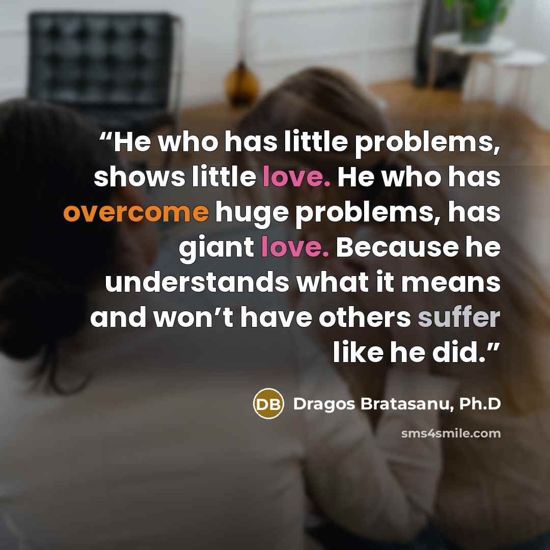 “He who has little problems, shows little love. He who has overcome huge problems, has giant love. Because he understands what it means and won’t have others suffer like he did.” quote by Dragos Bratasanu, Ph.D