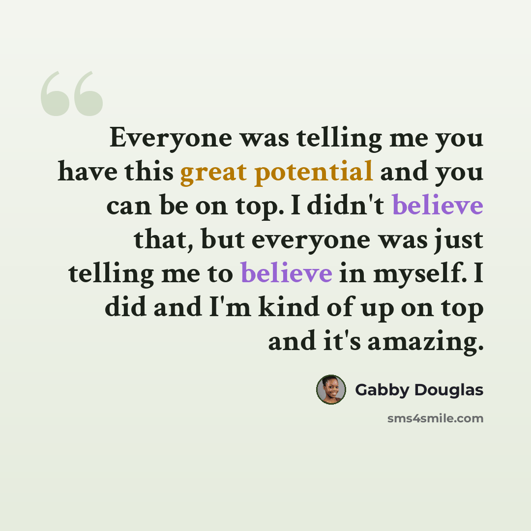 “Everyone was telling me you have this great potential and you can be on top. I didn't believe that, but everyone was just telling me to believe in myself. I did and I'm kind of up on top and it's amazing.” quote by Gabby Douglas
