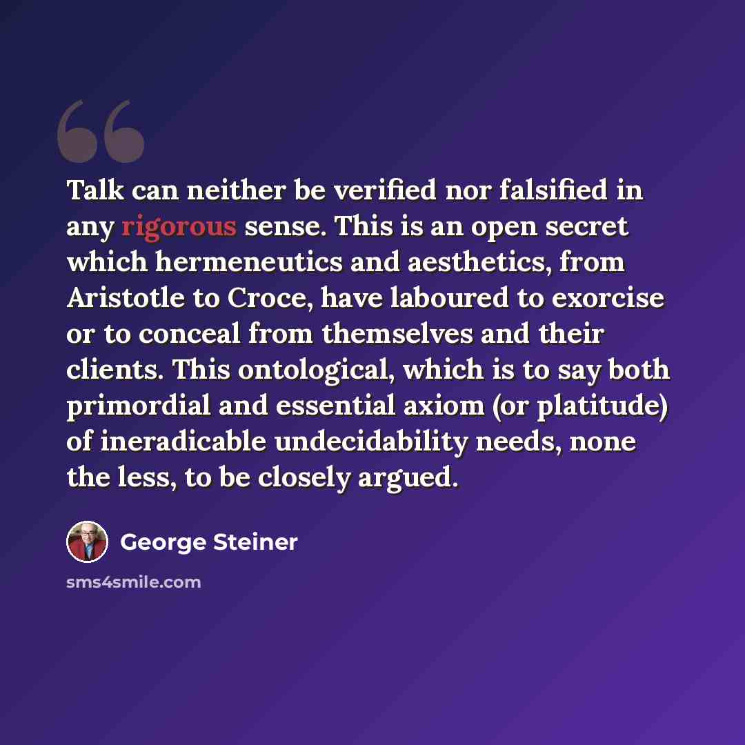 “Talk can neither be verified nor falsified in any rigorous sense. This is an open secret which hermeneutics and aesthetics, from Aristotle to Croce, have laboured to exorcise or to conceal from themselves and their clients. This ontological, which is to say both primordial and essential axiom (or…” quote by George Steiner