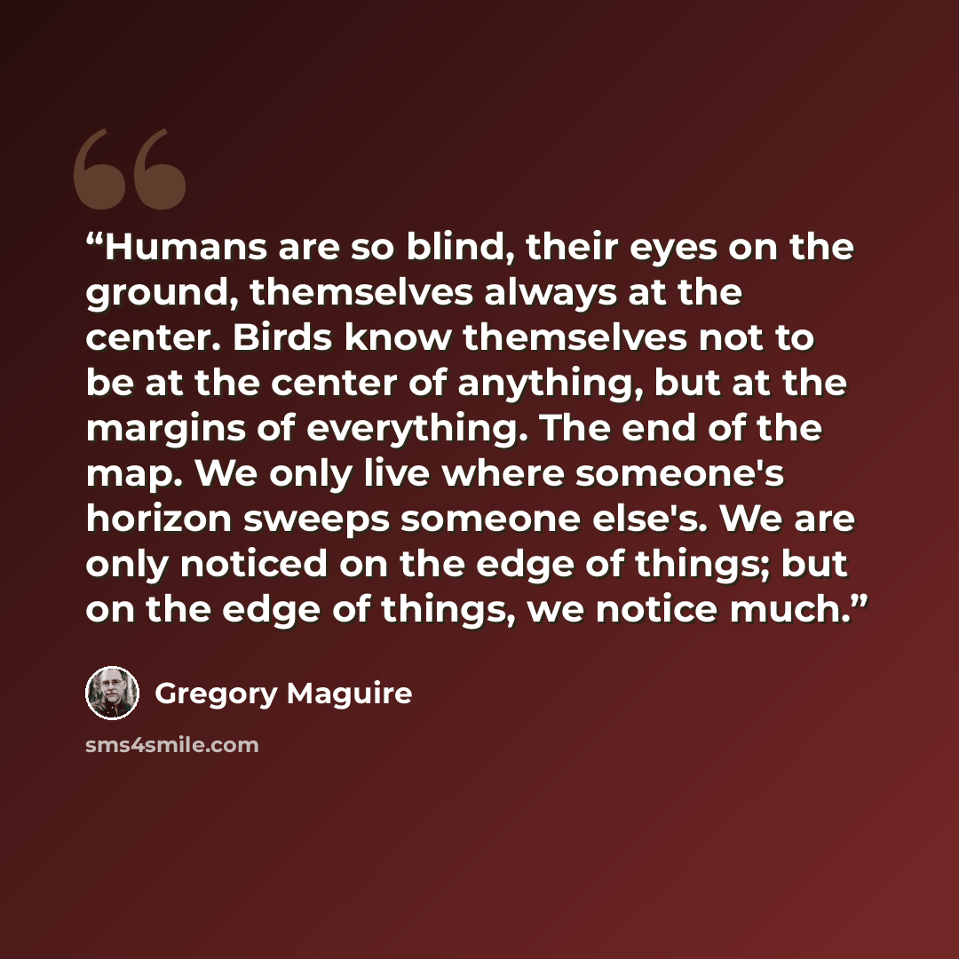 “Humans are so blind, their eyes on the ground, themselves always at the center. Birds know themselves not to be at the center of anything, but at the margins of everything. The end of the map. We only live where someone's horizon sweeps someone else's. We are only noticed on the edge of things…” quote by Gregory Maguire