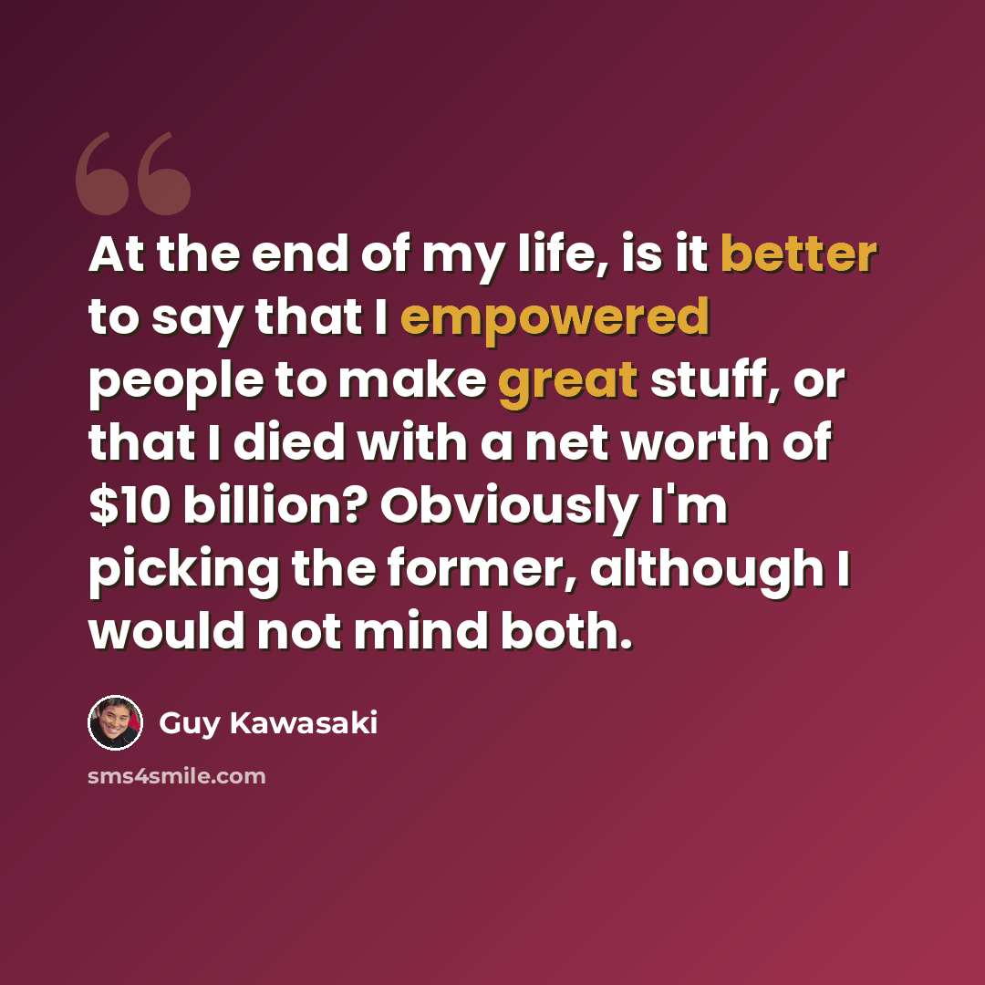 “At the end of my life, is it better to say that I empowered people to make great stuff, or that I died with a net worth of $10 billion? Obviously I'm picking the former, although I would not mind both.” quote by Guy Kawasaki