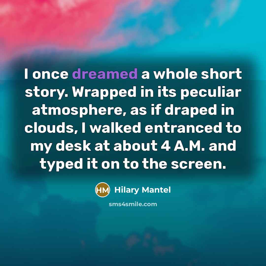“I once dreamed a whole short story. Wrapped in its peculiar atmosphere, as if draped in clouds, I walked entranced to my desk at about 4 A.M. and typed it on to the screen.” quote by Hilary Mantel
