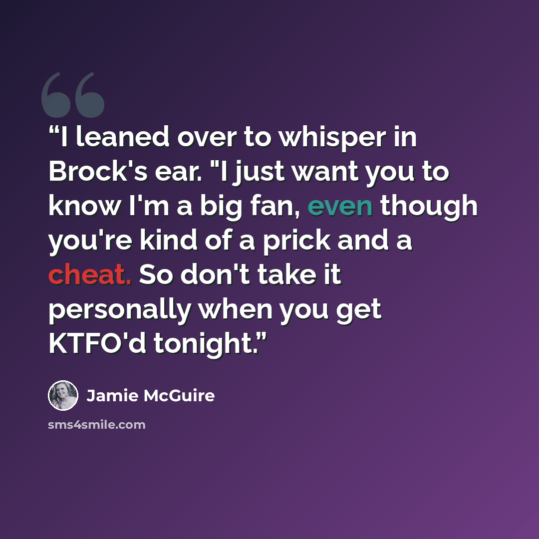 “I leaned over to whisper in Brock's ear. "I just want you to know I'm a big fan, even though you're kind of a prick and a cheat. So don't take it personally when you get KTFO'd tonight.” quote by Jamie McGuire
