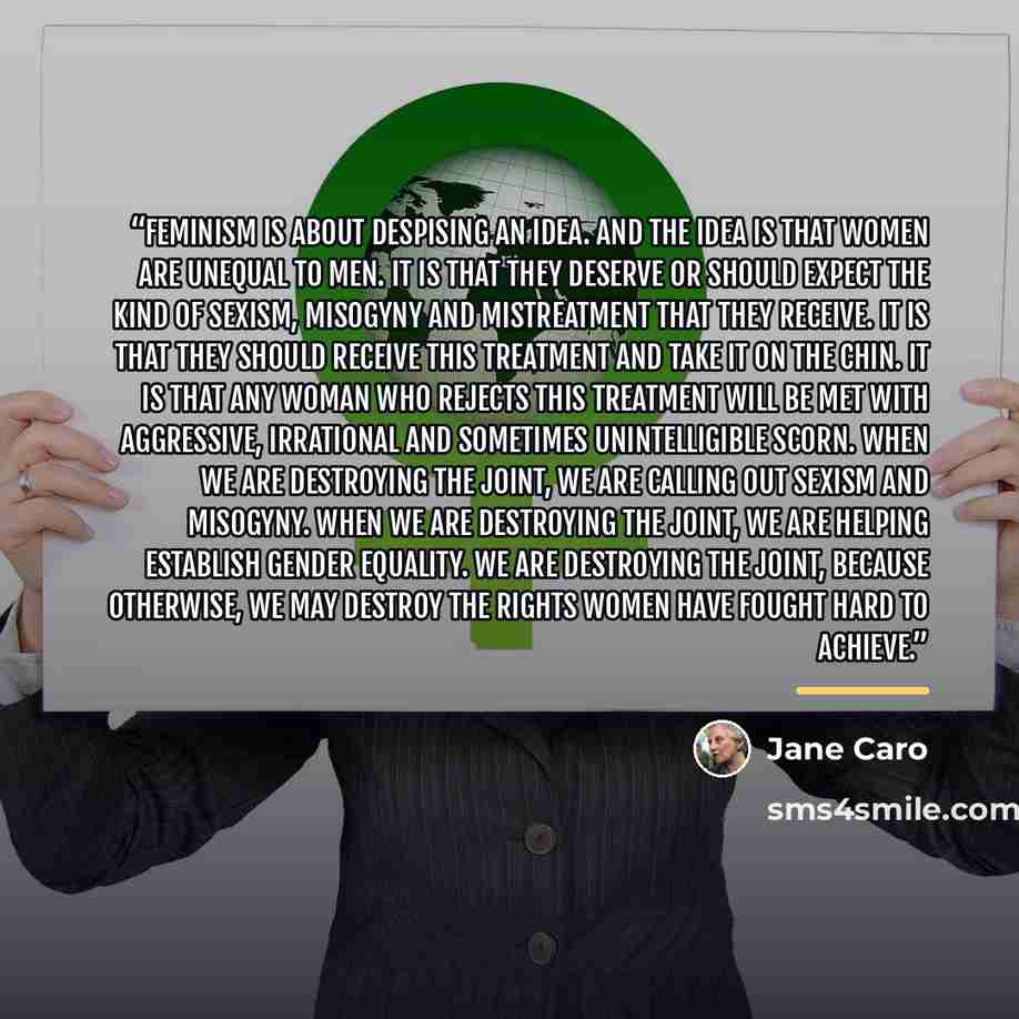 “Feminism is about despising an idea. And the idea is that women are unequal to men. It is that they deserve or should expect the kind of sexism, misogyny and mistreatment that they receive. It is that they should receive this treatment and take it on the chin. It is that any woman who rejects this…” quote by Jane Caro