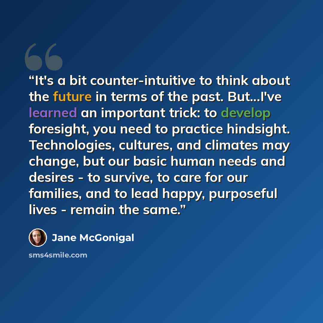 “It's a bit counter-intuitive to think about the future in terms of the past. But...I've learned an important trick: to develop foresight, you need to practice hindsight. Technologies, cultures, and climates may change, but our basic human needs and desires - to survive, to care for our families…” quote by Jane McGonigal