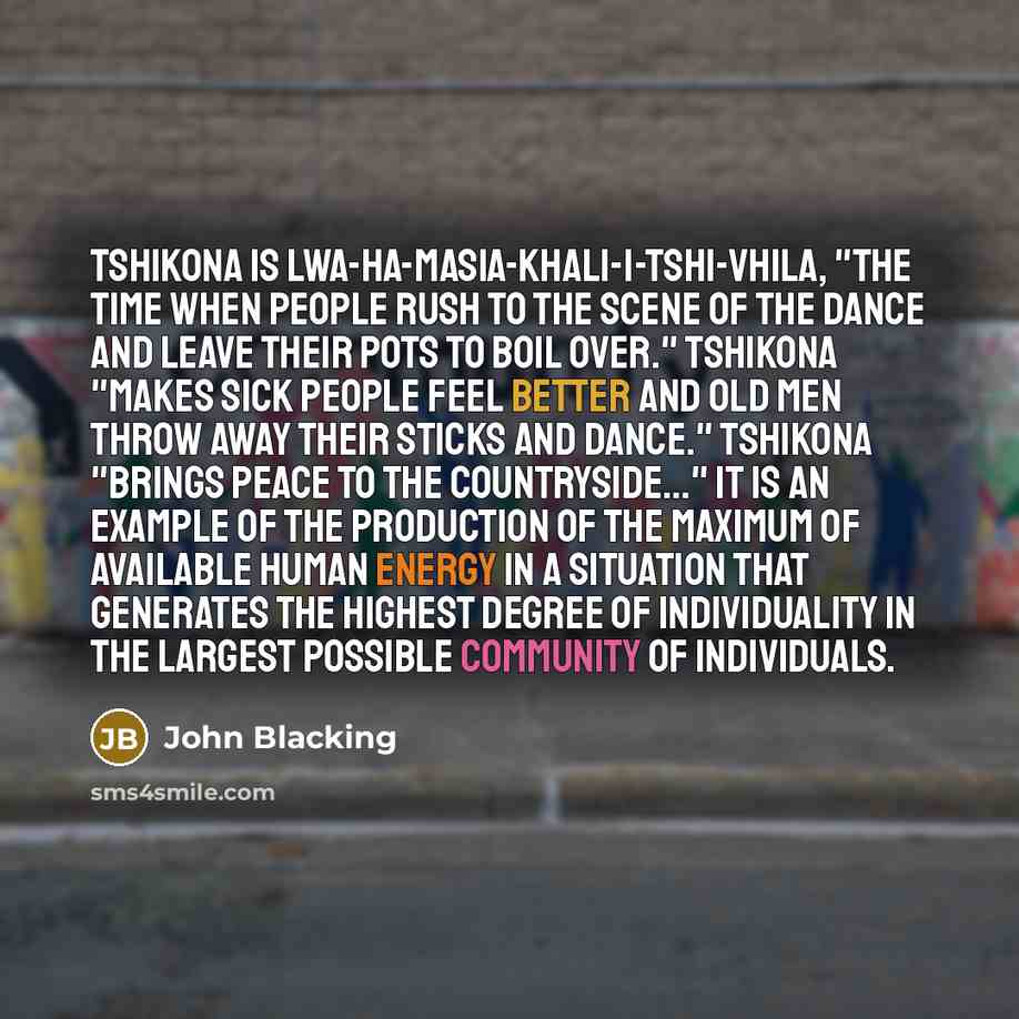 “Tshikona is lwa-ha-masia-khali-i-tshi-vhila, "the time when people rush to the scene of the dance and leave their pots to boil over." Tshikona "makes sick people feel better and old men throw away their sticks and dance." Tshikona "brings peace to the countryside…" It is an example of the…” quote by John Blacking