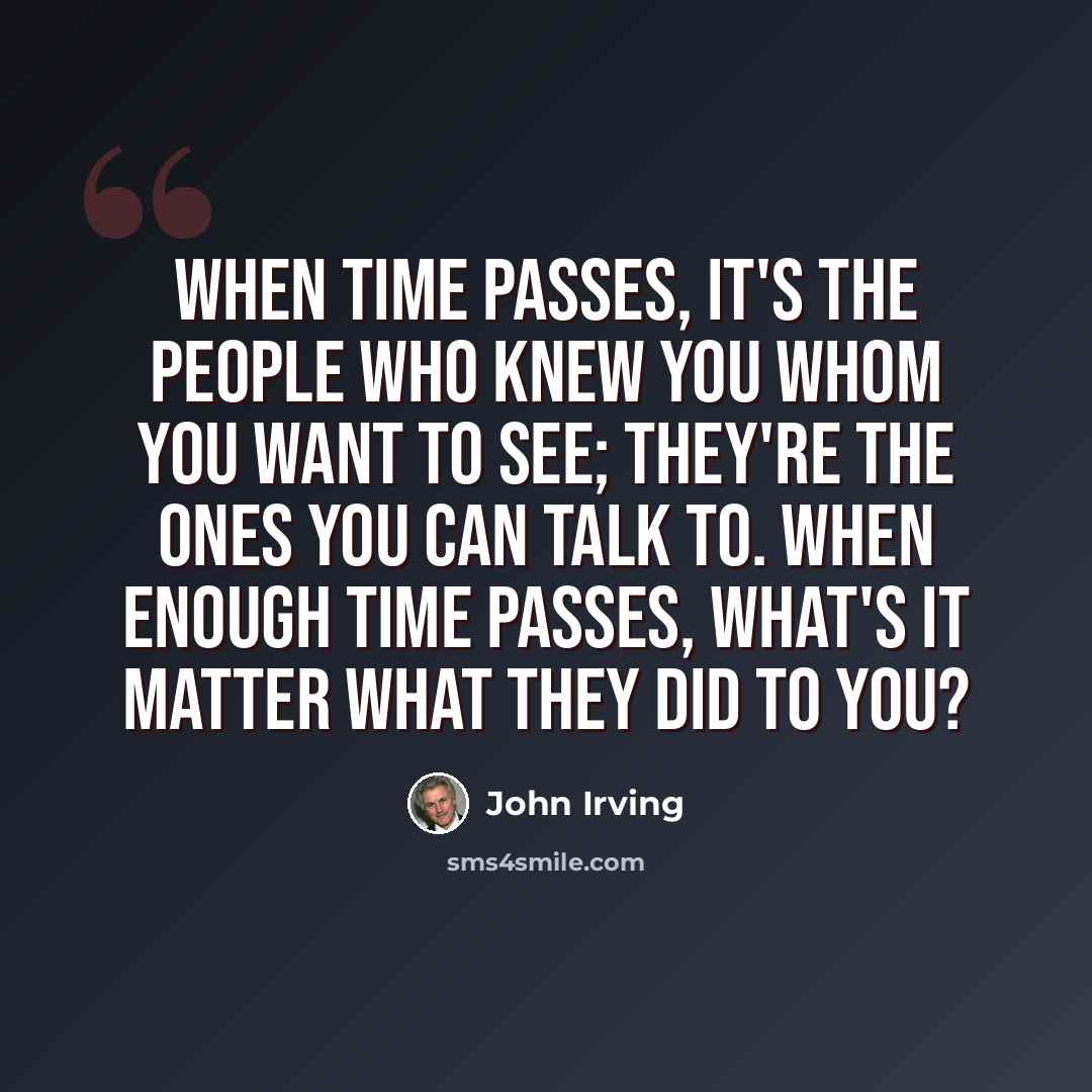 “When time passes, it's the people who knew you whom you want to see; they're the ones you can talk to. When enough time passes, what's it matter what they did to you?” quote by John Irving