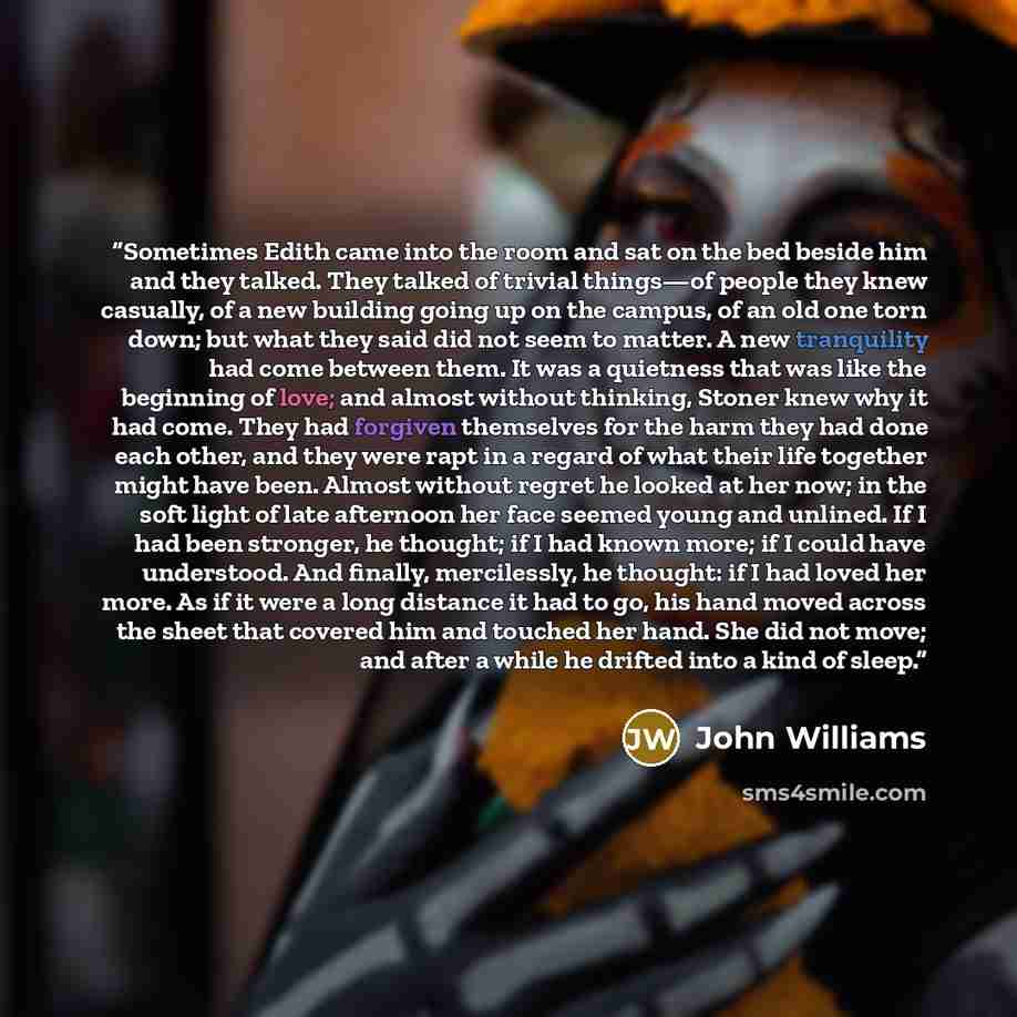“Sometimes Edith came into the room and sat on the bed beside him and they talked. They talked of trivial things—of people they knew casually, of a new building going up on the campus, of an old one torn down; but what they said did not seem to matter. A new tranquility had come between them. It…” quote by John Williams