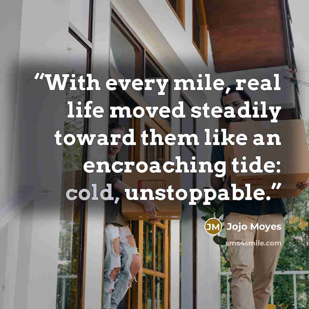 “With every mile, real life moved steadily toward them like an encroaching tide: cold, unstoppable.” quote by Jojo Moyes