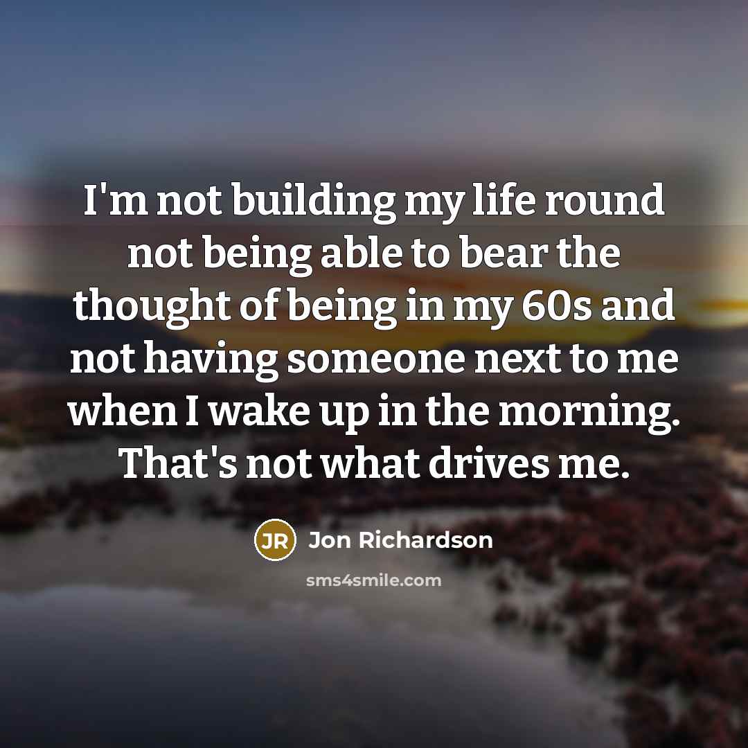 “I'm not building my life round not being able to bear the thought of being in my 60s and not having someone next to me when I wake up in the morning. That's not what drives me.” quote by Jon Richardson