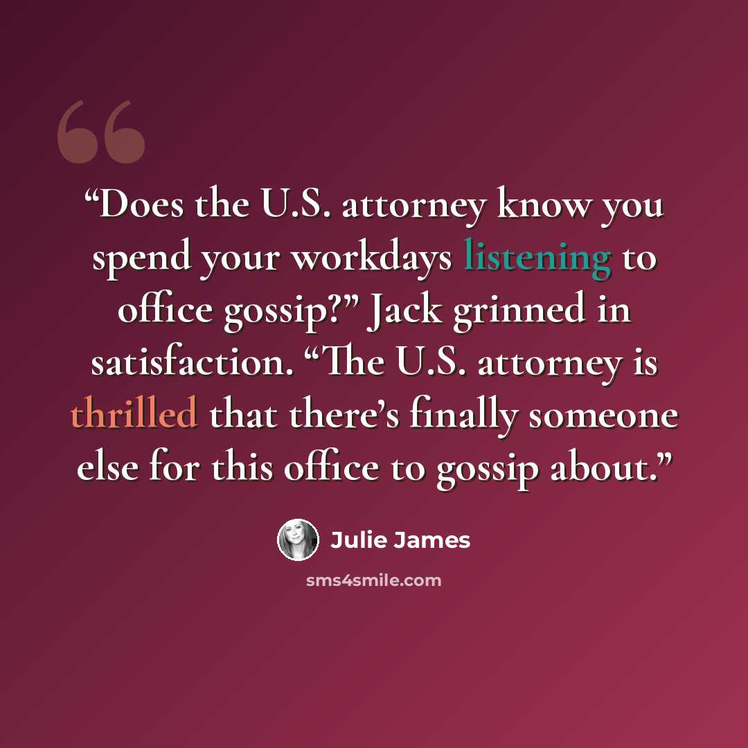 “Does the U.S. attorney know you spend your workdays listening to office gossip?” Jack grinned in satisfaction. “The U.S. attorney is thrilled that there’s finally someone else for this office to gossip about.” quote by Julie James