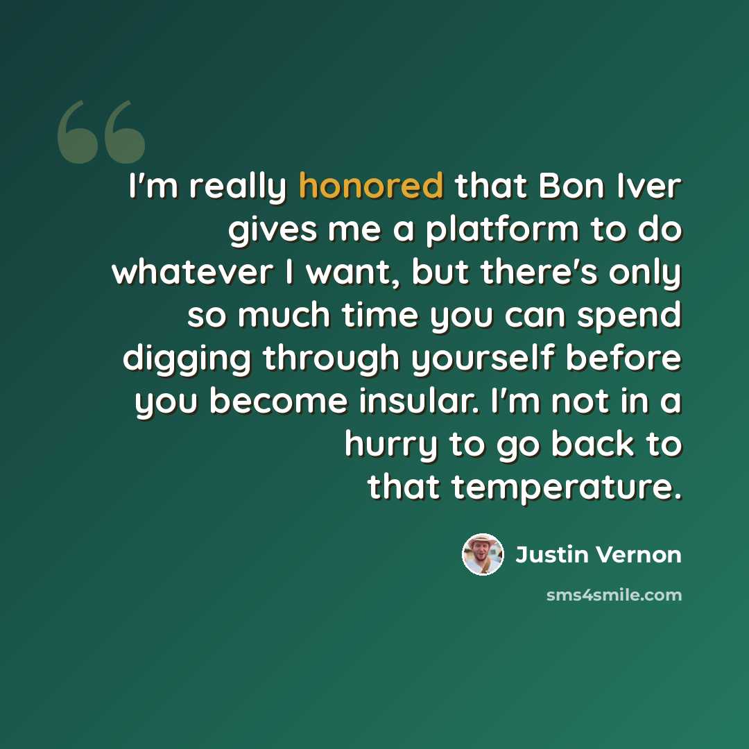 “I'm really honored that Bon Iver gives me a platform to do whatever I want, but there's only so much time you can spend digging through yourself before you become insular. I'm not in a hurry to go back to that temperature.” quote by Justin Vernon