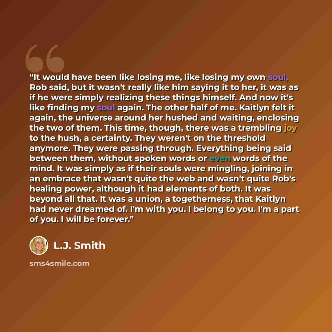 “It would have been like losing me, like losing my own soul, Rob said, but it wasn't really like him saying it to her, it was as if he were simply realizing these things himself. And now it's like finding my soul again. The other half of me. Kaitlyn felt it again, the universe around her hushed and…” quote by L.J. Smith