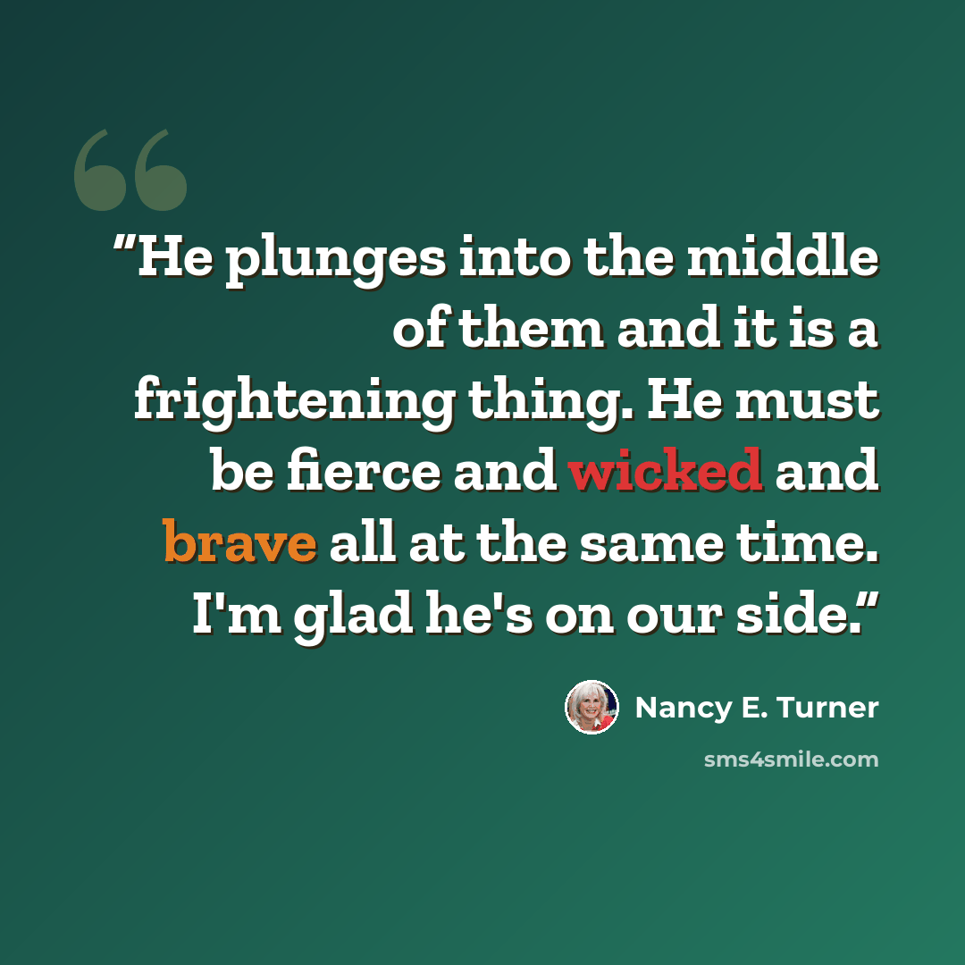“He plunges into the middle of them and it is a frightening thing. He must be fierce and wicked and brave all at the same time. I'm glad he's on our side.” quote by Nancy E. Turner