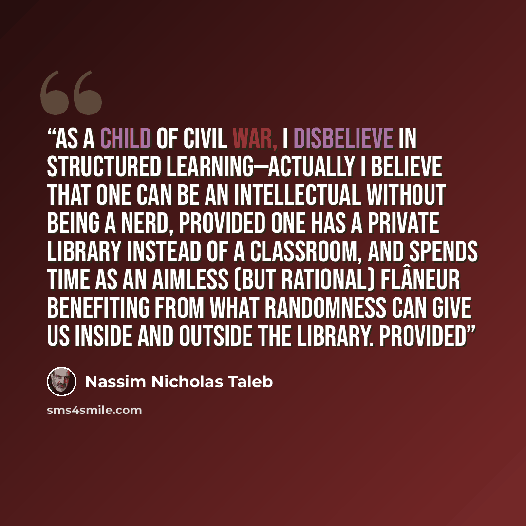 “As a child of civil war, I disbelieve in structured learning—actually I believe that one can be an intellectual without being a nerd, provided one has a private library instead of a classroom, and spends time as an aimless (but rational) flâneur benefiting from what randomness can give us inside…” quote by Nassim Nicholas Taleb