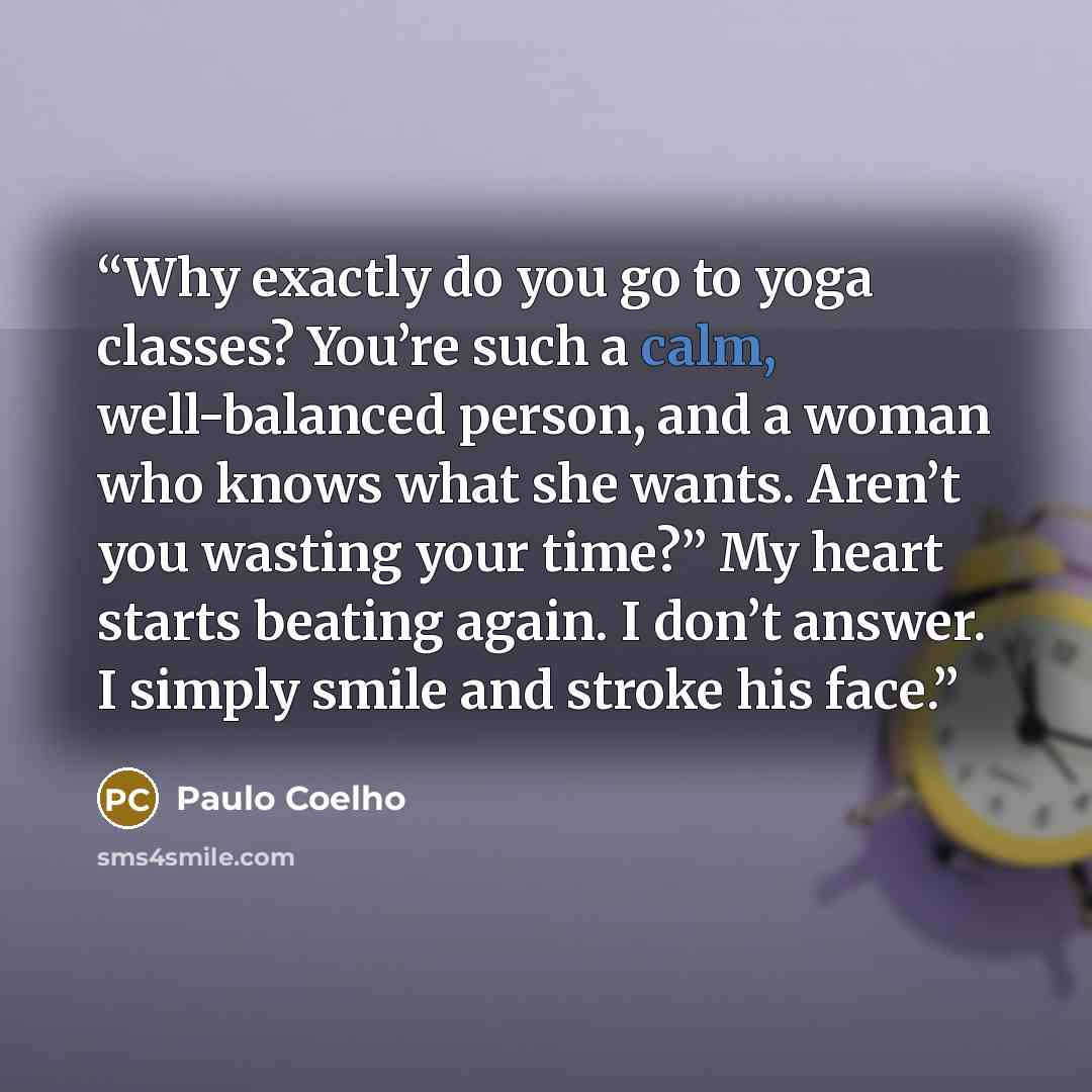 “Why exactly do you go to yoga classes? You’re such a calm, well-balanced person, and a woman who knows what she wants. Aren’t you wasting your time?” My heart starts beating again. I don’t answer. I simply smile and stroke his face.” quote by Paulo Coelho