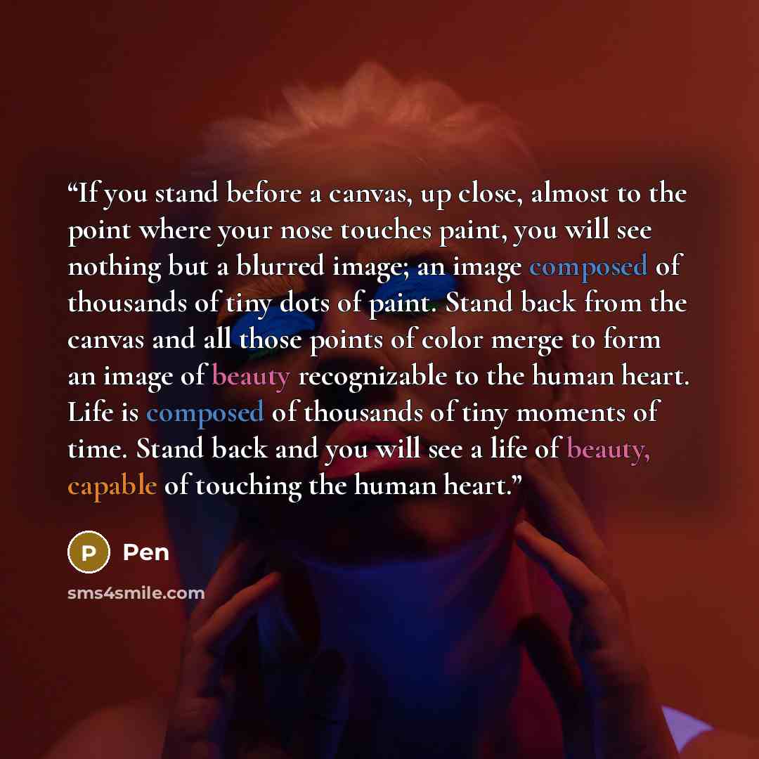 “If you stand before a canvas, up close, almost to the point where your nose touches paint, you will see nothing but a blurred image; an image composed of thousands of tiny dots of paint. Stand back from the canvas and all those points of color merge to form an image of beauty recognizable to the…” quote by Pen