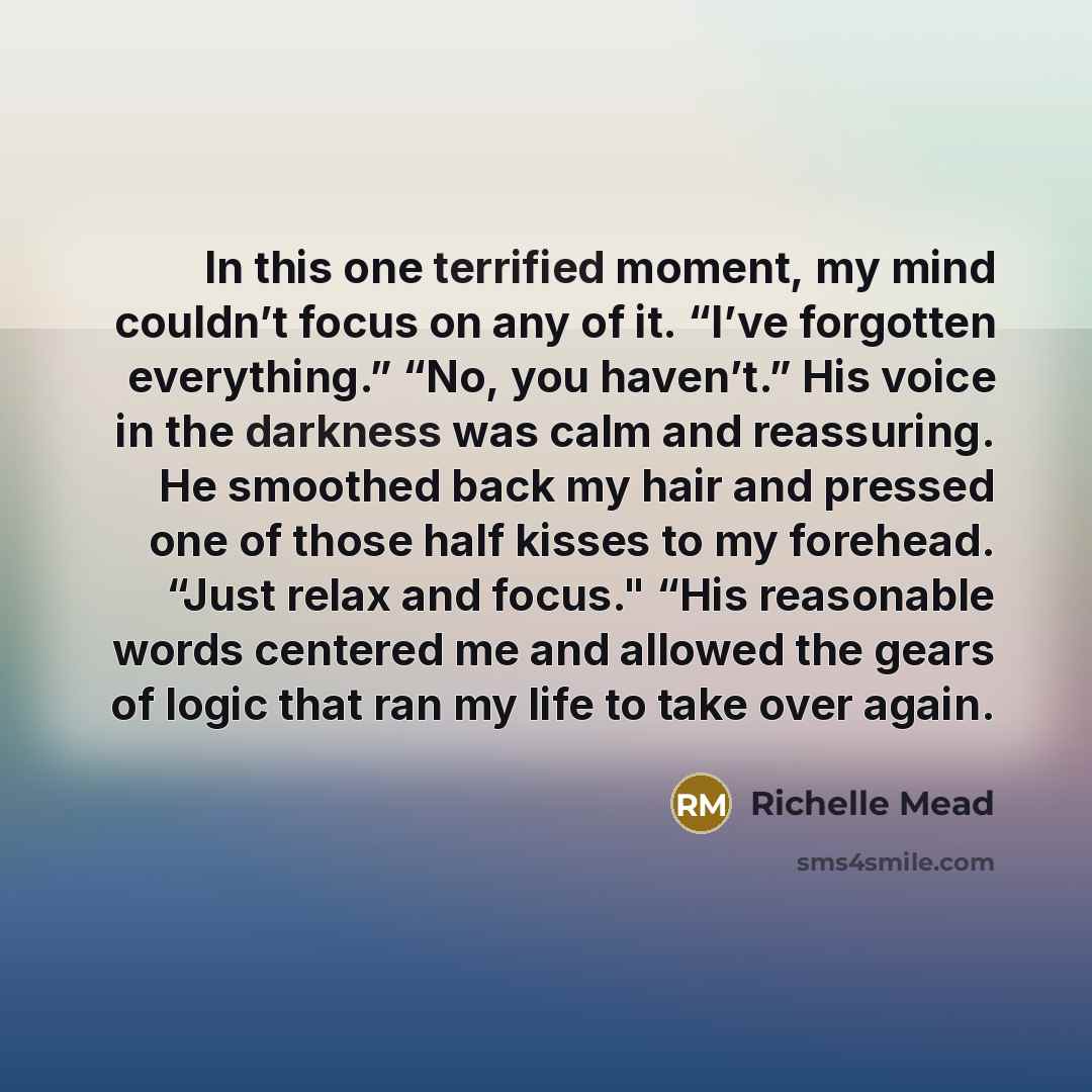 “In this one terrified moment, my mind couldn’t focus on any of it. “I’ve forgotten everything.” “No, you haven’t.” His voice in the darkness was calm and reassuring. He smoothed back my hair and pressed one of those half kisses to my forehead. “Just relax and focus." “His reasonable words centered…” quote by Richelle Mead