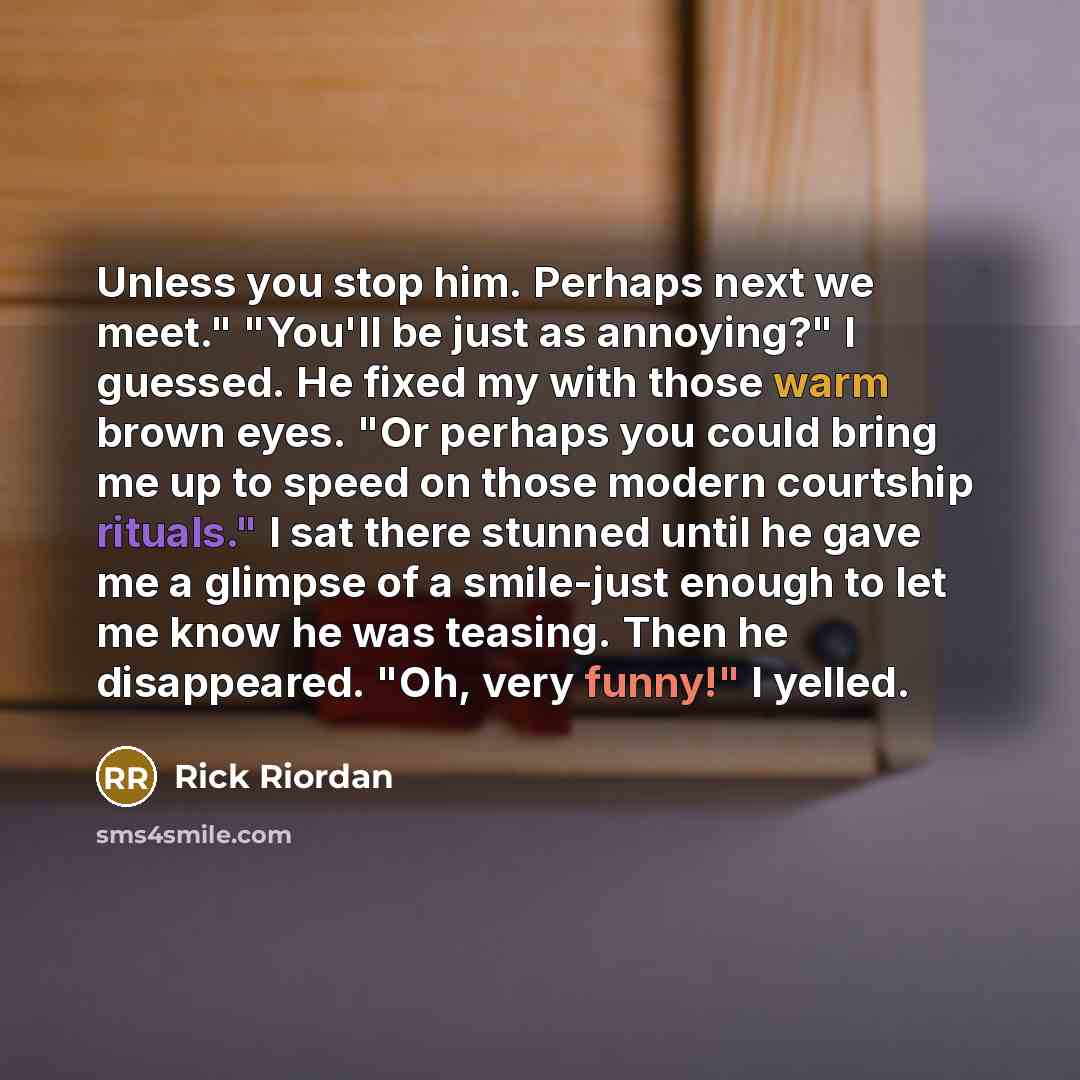 “Unless you stop him. Perhaps next we meet." "You'll be just as annoying?" I guessed. He fixed my with those warm brown eyes. "Or perhaps you could bring me up to speed on those modern courtship rituals." I sat there stunned until he gave me a glimpse of a smile-just enough to let me know he was…” quote by Rick Riordan