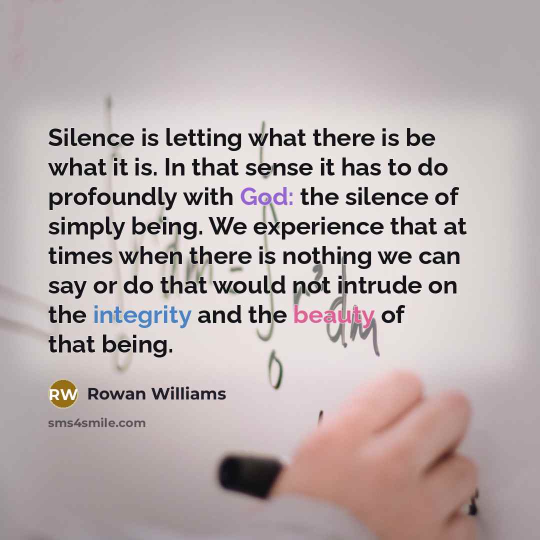 “Silence is letting what there is be what it is. In that sense it has to do profoundly with God: the silence of simply being. We experience that at times when there is nothing we can say or do that would not intrude on the integrity and the beauty of that being.” quote by Rowan Williams