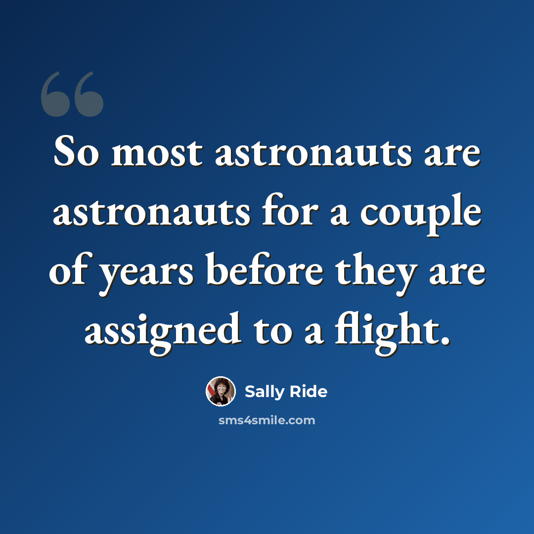“So most astronauts are astronauts for a couple of years before they are assigned to a flight.” quote by Sally Ride