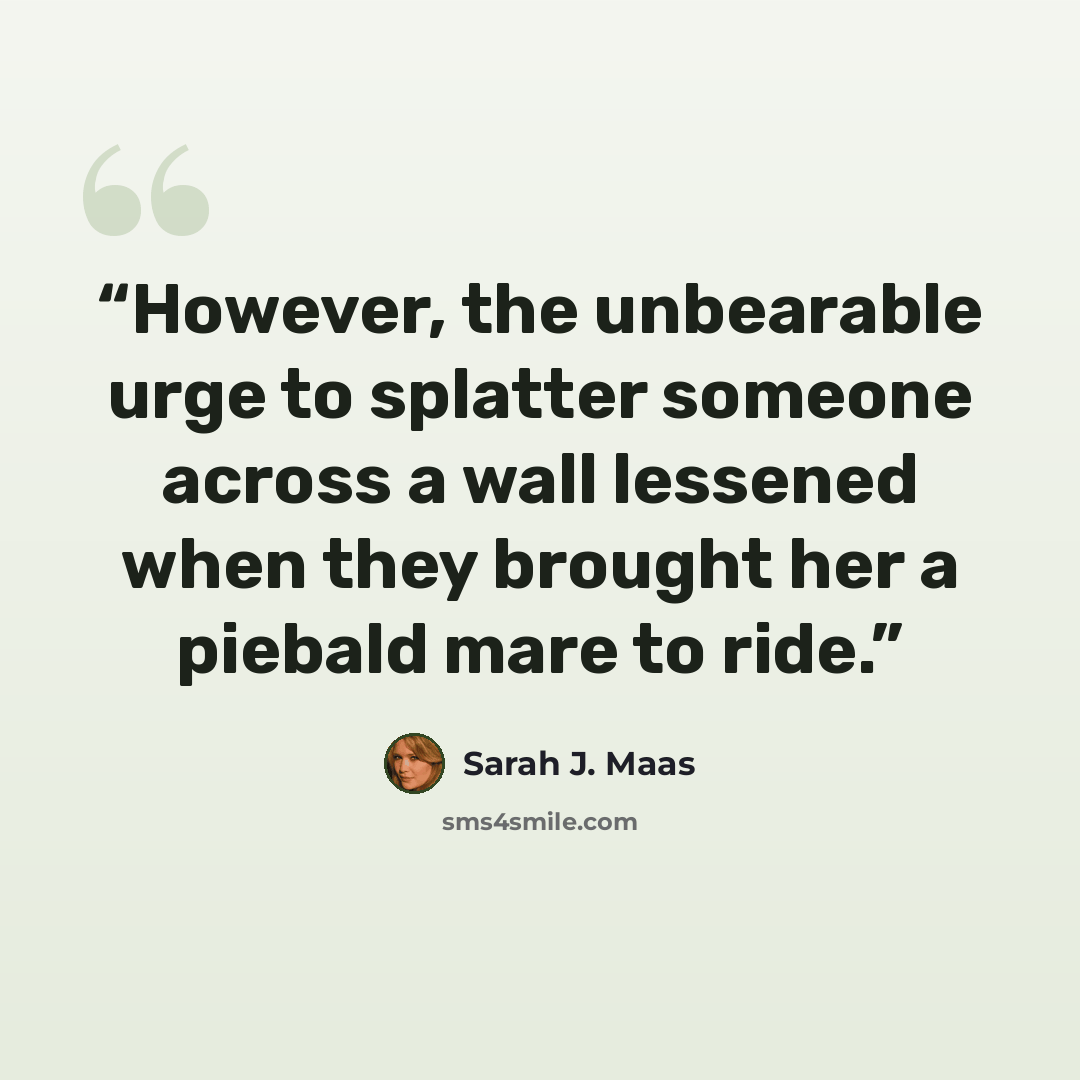 “However, the unbearable urge to splatter someone across a wall lessened when they brought her a piebald mare to ride.” quote by Sarah J. Maas