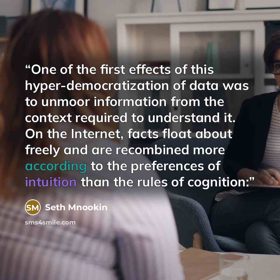 “One of the first effects of this hyper-democratization of data was to unmoor information from the context required to understand it. On the Internet, facts float about freely and are recombined more according to the preferences of intuition than the rules of cognition:” quote by Seth Mnookin
