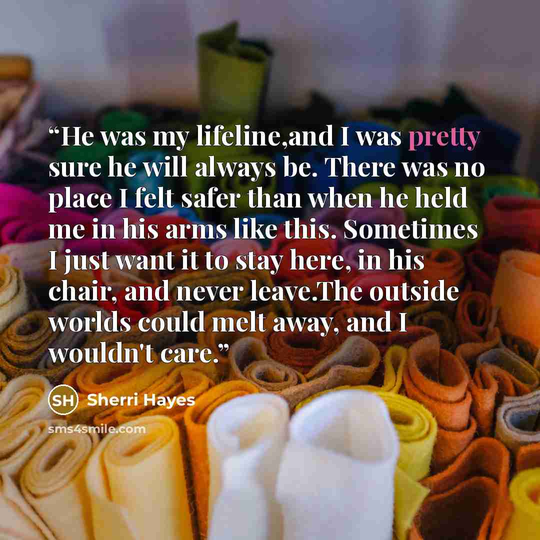 “He was my lifeline,and I was pretty sure he will always be. There was no place I felt safer than when he held me in his arms like this. Sometimes I just want it to stay here, in his chair, and never leave.The outside worlds could melt away, and I wouldn't care.” quote by Sherri Hayes