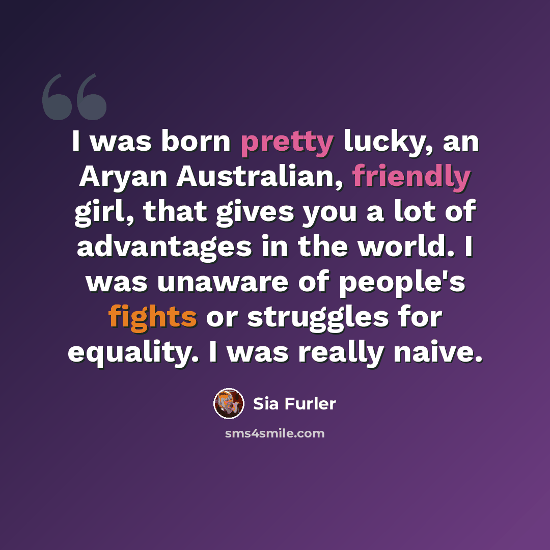 “I was born pretty lucky, an Aryan Australian, friendly girl, that gives you a lot of advantages in the world. I was unaware of people's fights or struggles for equality. I was really naive.” quote by Sia Furler