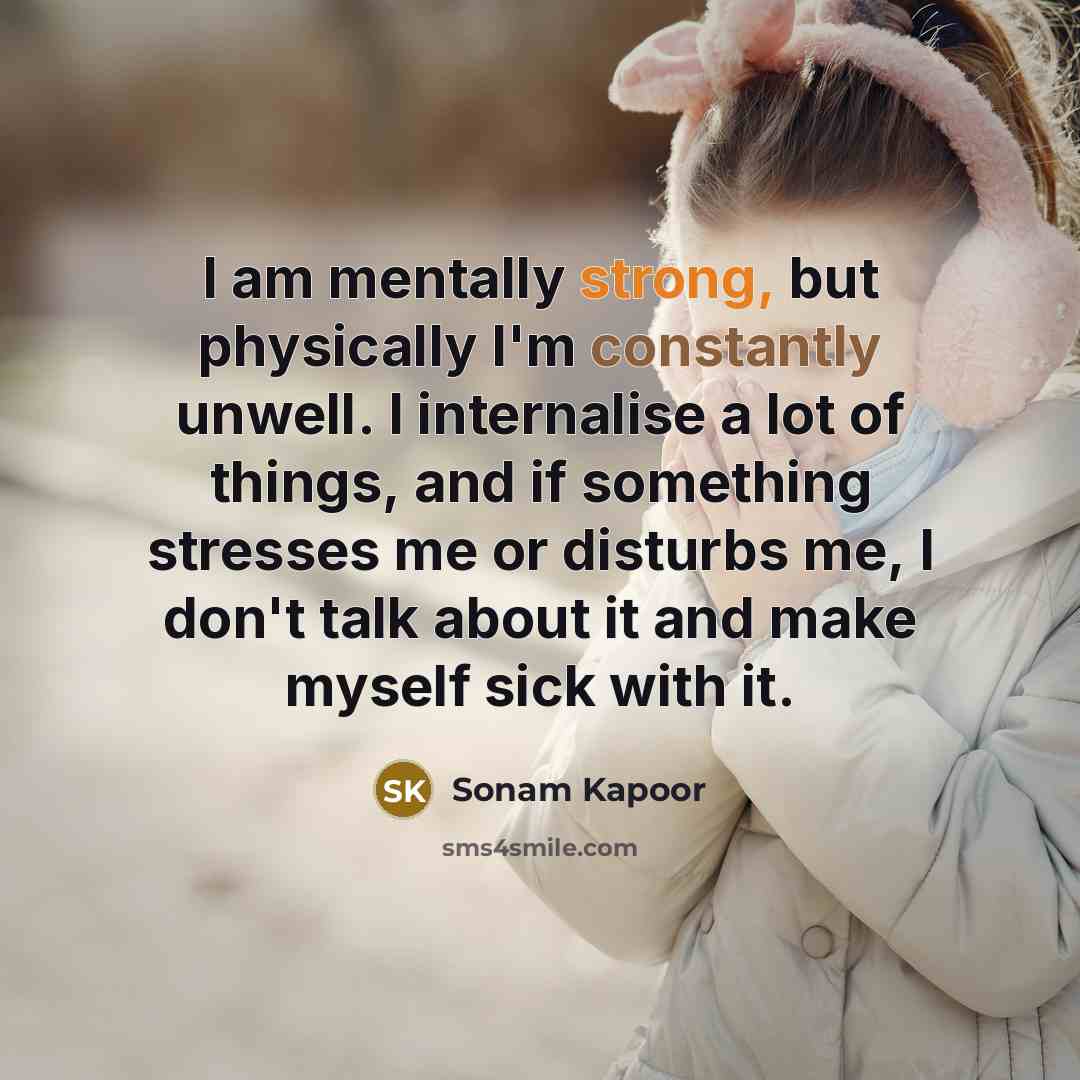 “I am mentally strong, but physically I'm constantly unwell. I internalise a lot of things, and if something stresses me or disturbs me, I don't talk about it and make myself sick with it.” quote by Sonam Kapoor
