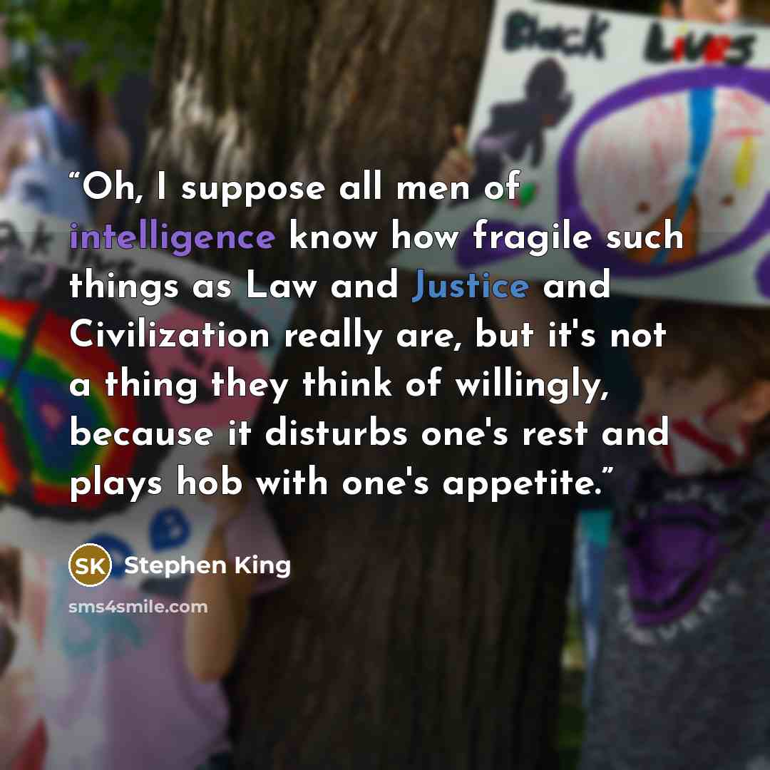 “Oh, I suppose all men of intelligence know how fragile such things as Law and Justice and Civilization really are, but it's not a thing they think of willingly, because it disturbs one's rest and plays hob with one's appetite.” quote by Stephen King