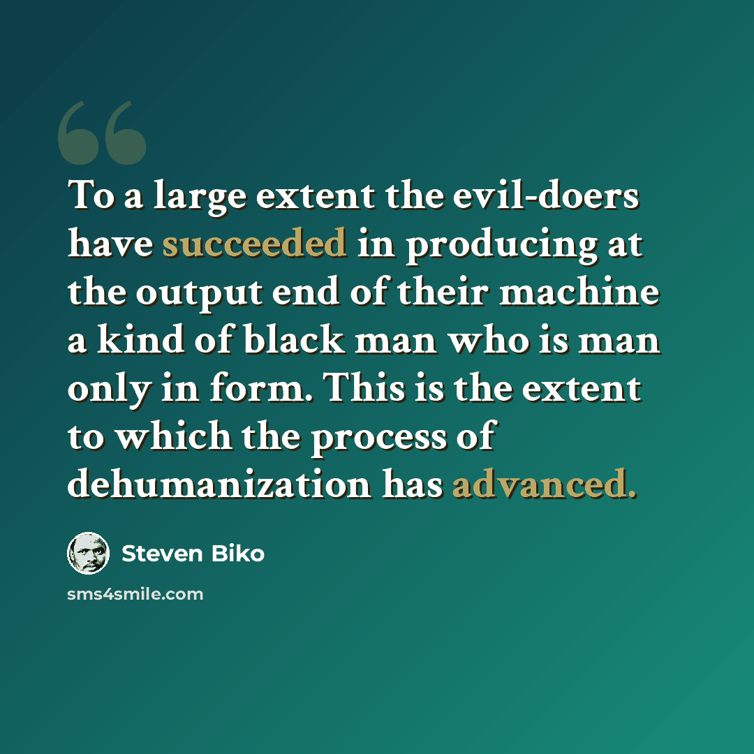 “To a large extent the evil-doers have succeeded in producing at the output end of their machine a kind of black man who is man only in form. This is the extent to which the process of dehumanization has advanced.” quote by Steven Biko