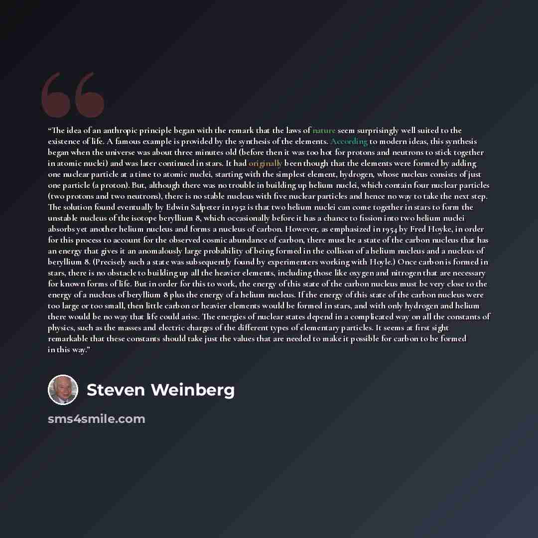 “The idea of an anthropic principle began with the remark that the laws of nature seem surprisingly well suited to the existence of life. A famous example is provided by the synthesis of the elements. According to modern ideas, this synthesis began when the universe was about three minutes old…” quote by Steven Weinberg