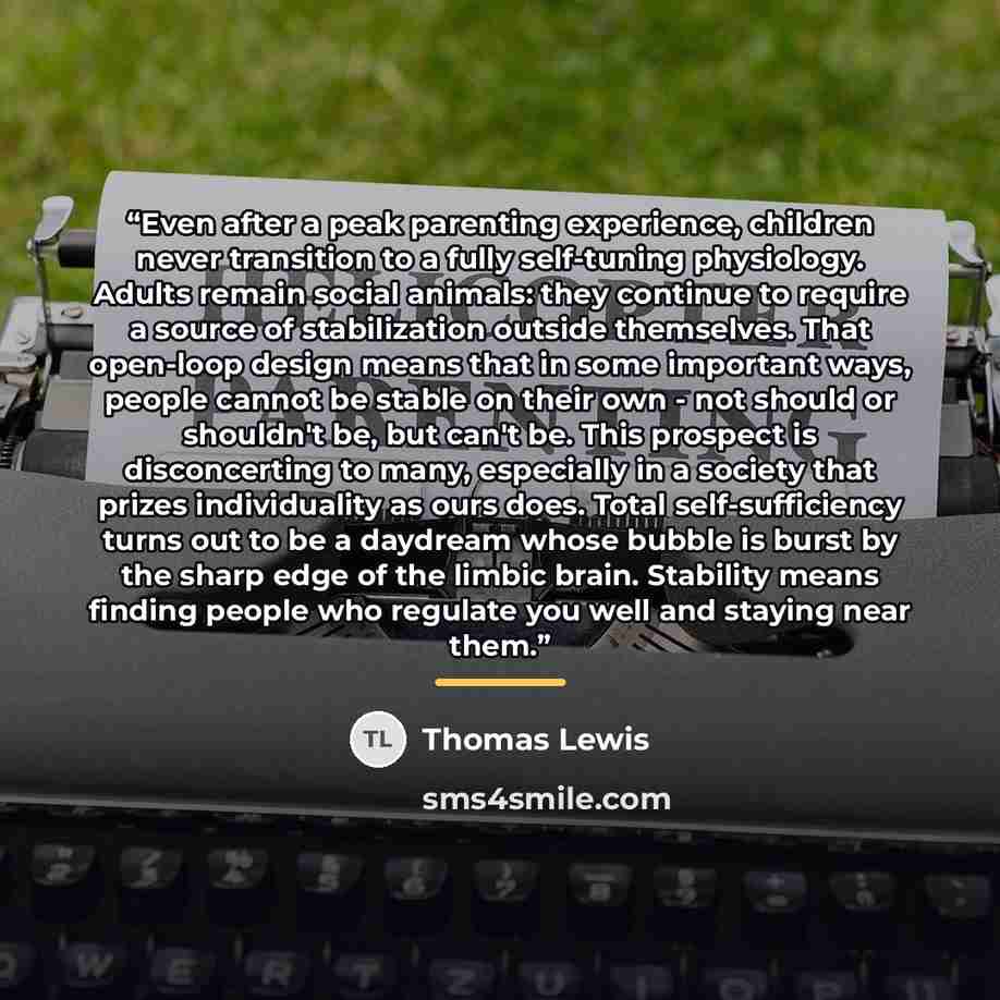“Even after a peak parenting experience, children never transition to a fully self-tuning physiology. Adults remain social animals: they continue to require a source of stabilization outside themselves. That open-loop design means that in some important ways, people cannot be stable on their own…” quote by Thomas Lewis