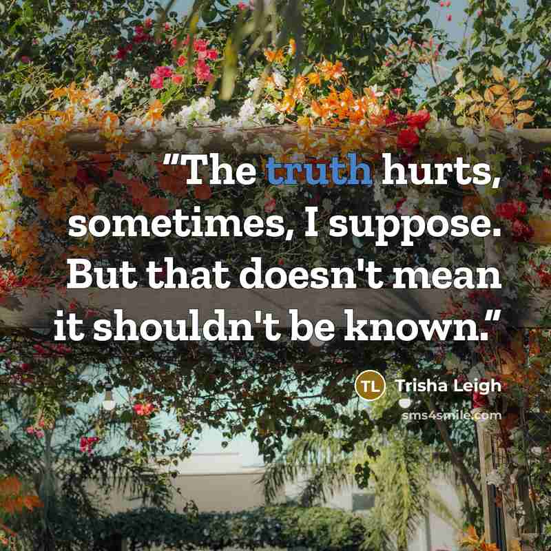“The truth hurts, sometimes, I suppose. But that doesn't mean it shouldn't be known.” quote by Trisha Leigh