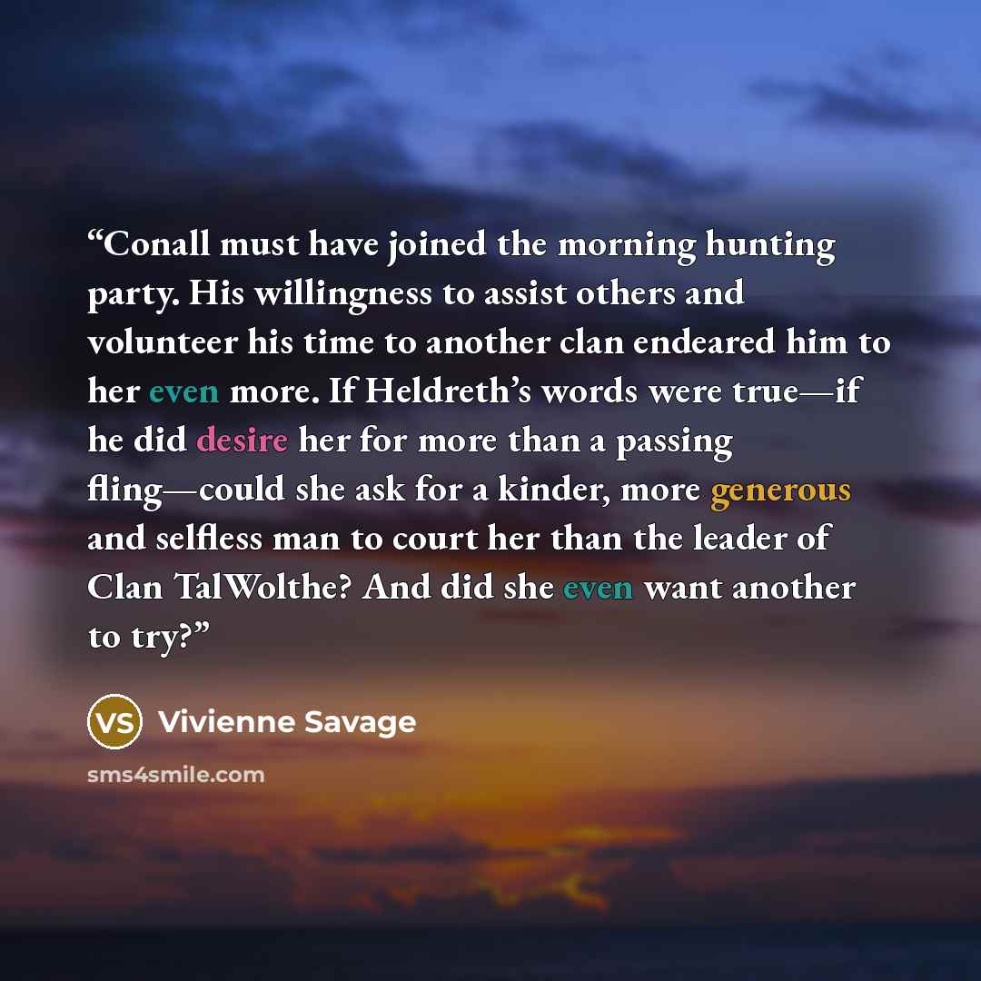 “Conall must have joined the morning hunting party. His willingness to assist others and volunteer his time to another clan endeared him to her even more. If Heldreth’s words were true—if he did desire her for more than a passing fling—could she ask for a kinder, more generous and selfless man to…” quote by Vivienne Savage