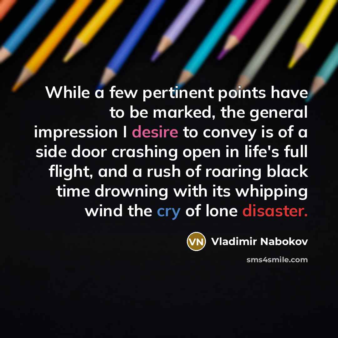 “While a few pertinent points have to be marked, the general impression I desire to convey is of a side door crashing open in life's full flight, and a rush of roaring black time drowning with its whipping wind the cry of lone disaster.” quote by Vladimir Nabokov