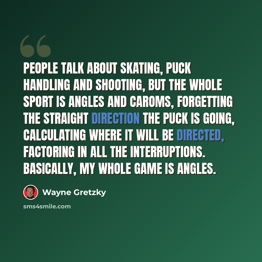 “People talk about skating, puck handling and shooting, but the whole sport is angles and caroms, forgetting the straight direction the puck is going, calculating where it will be directed, factoring in all the interruptions. Basically, my whole game is angles.” quote by Wayne Gretzky