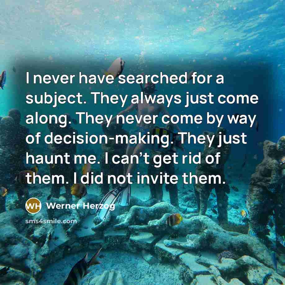 “I never have searched for a subject. They always just come along. They never come by way of decision-making. They just haunt me. I can't get rid of them. I did not invite them.” quote by Werner Herzog