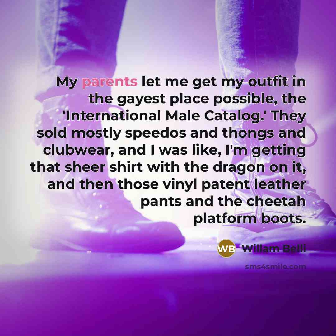 “My parents let me get my outfit in the gayest place possible, the 'International Male Catalog.' They sold mostly speedos and thongs and clubwear, and I was like, I'm getting that sheer shirt with the dragon on it, and then those vinyl patent leather pants and the cheetah platform boots.” quote by Willam Belli
