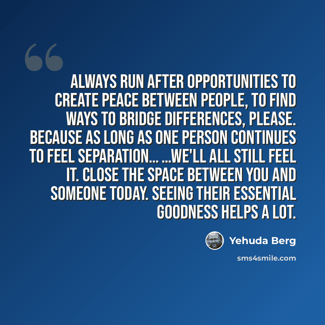 “Always run after opportunities to create peace between people, to find ways to bridge differences, please. Because as long as one person continues to feel separation… …we'll all still feel it. Close the space between you and someone today. Seeing their essential goodness helps a lot.” quote by Yehuda Berg