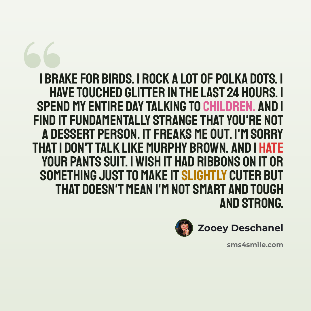 “I brake for birds. I rock a lot of polka dots. I have touched glitter in the last 24 hours. I spend my entire day talking to children. And I find it fundamentally strange that you're not a dessert person. It freaks me out. I'm sorry that I don't talk like Murphy Brown. And I hate your pants suit…” quote by Zooey Deschanel