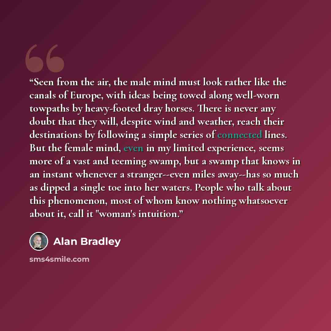 “Seen from the air, the male mind must look rather like the canals of Europe, with ideas being towed along well-worn towpaths by heavy-footed dray horses. There is never any doubt that they will, despite wind and weather, reach their destinations by following a simple series of connected lines. But…” quote by Alan Bradley