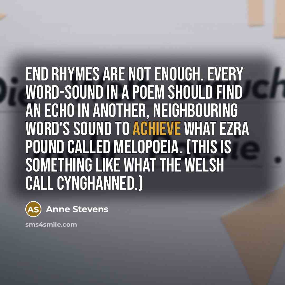 “End rhymes are not enough. Every word-sound in a poem should find an echo in another, neighbouring word's sound to achieve what Ezra Pound called melopoeia. (This is something like what the Welsh call Cynghanned.)” quote by Anne Stevens