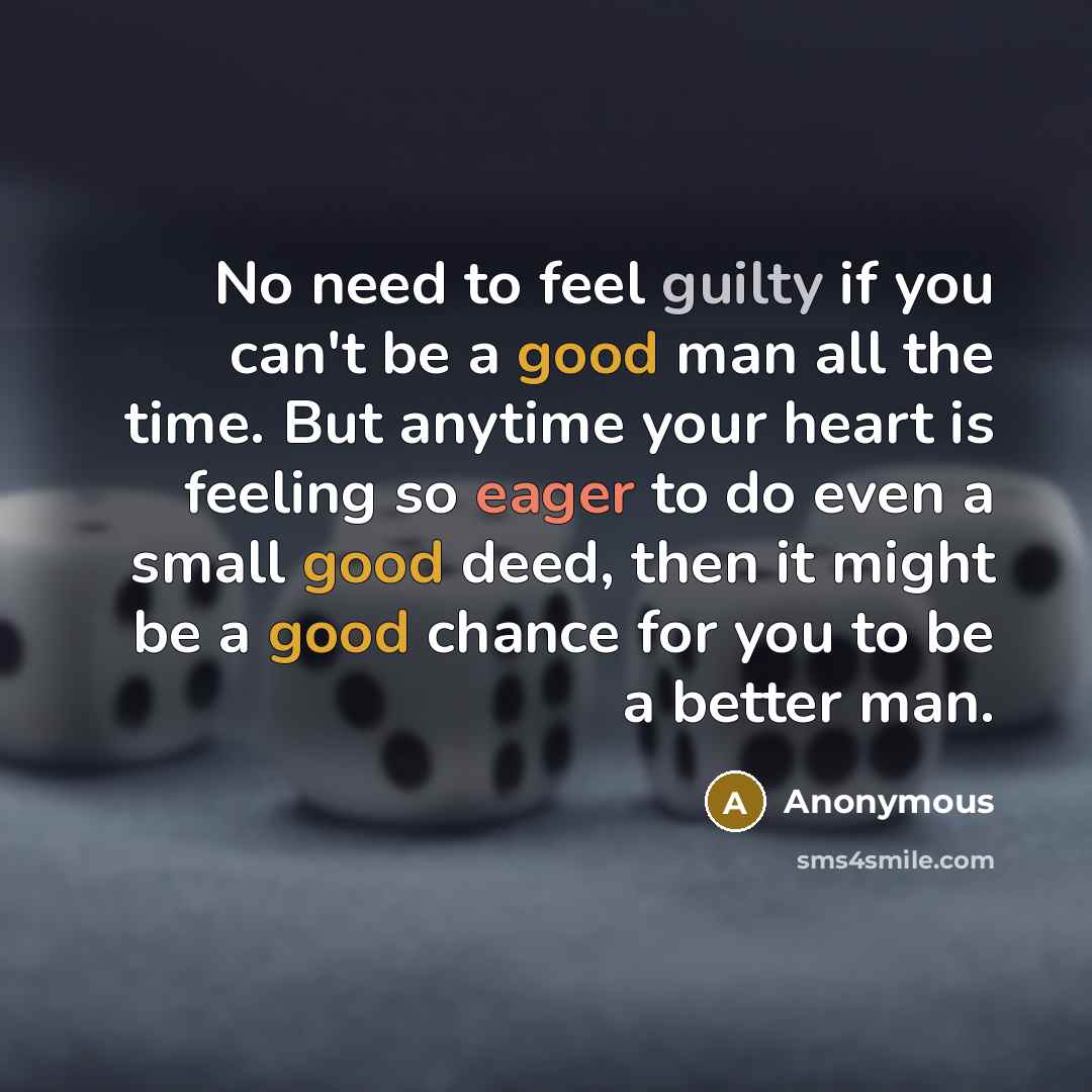 “No need to feel guilty if you can't be a good man all the time. But anytime your heart is feeling so eager to do even a small good deed, then it might be a good chance for you to be a better man.” quote by Anonymous